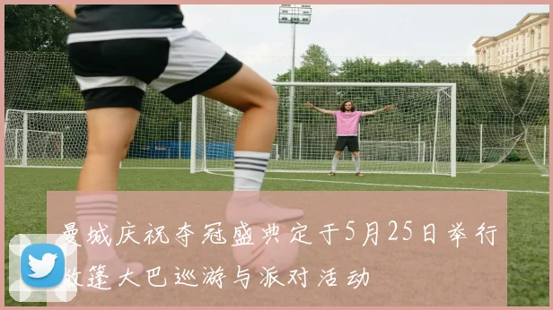 曼城庆祝夺冠盛典定于5月25日举行敞篷大巴巡游与派对活动