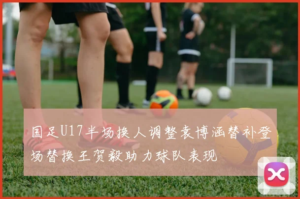国足U17半场换人调整袁博涵替补登场替换王贺毅助力球队表现