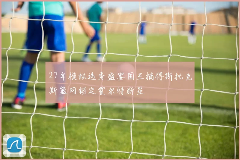 27年模拟选秀盛宴国王摘得斯托克斯篮网锁定霍尔特新星