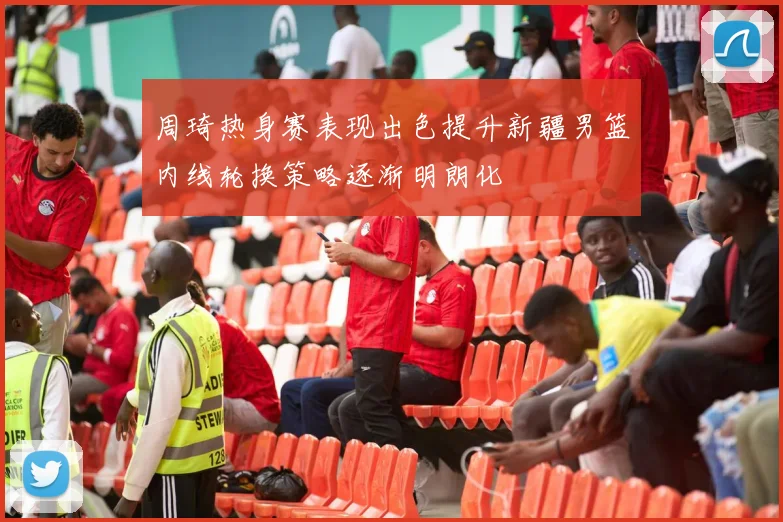 周琦热身赛表现出色提升新疆男篮内线轮换策略逐渐明朗化