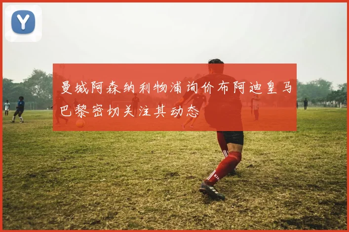 曼城阿森纳利物浦询价布阿迪皇马巴黎密切关注其动态