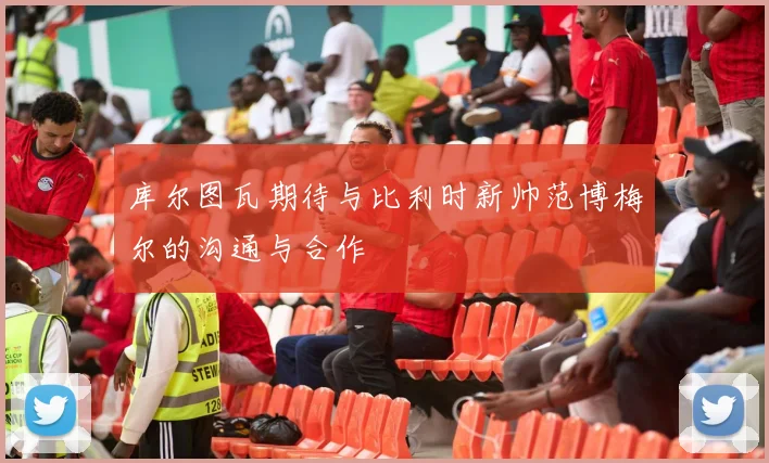 库尔图瓦期待与比利时新帅范博梅尔的沟通与合作