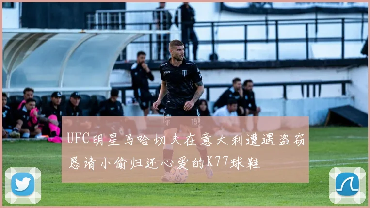 UFC明星马哈切夫在意大利遭遇盗窃恳请小偷归还心爱的K77球鞋