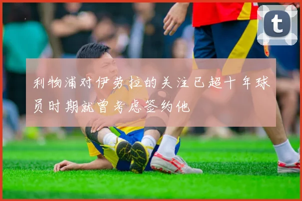 利物浦对伊劳拉的关注已超十年球员时期就曾考虑签约他