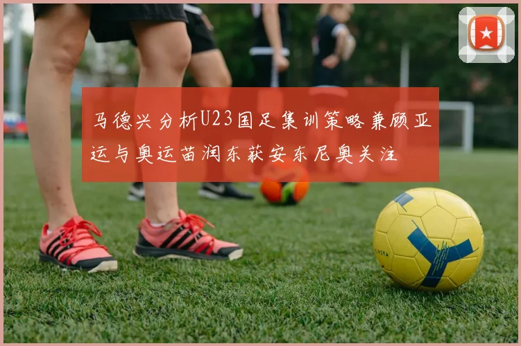 马德兴分析U23国足集训策略兼顾亚运与奥运苗润东获安东尼奥关注