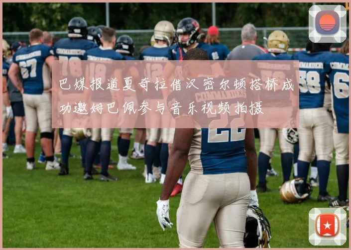 巴媒报道夏奇拉借汉密尔顿搭桥成功邀姆巴佩参与音乐视频拍摄