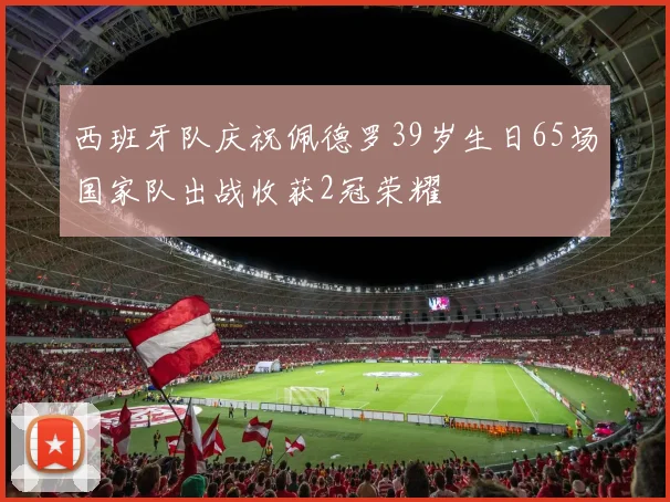 西班牙队庆祝佩德罗39岁生日65场国家队出战收获2冠荣耀