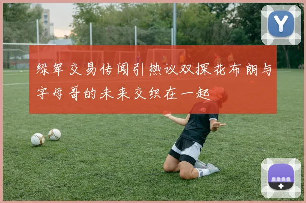 绿军交易传闻引热议双探花布朗与字母哥的未来交织在一起