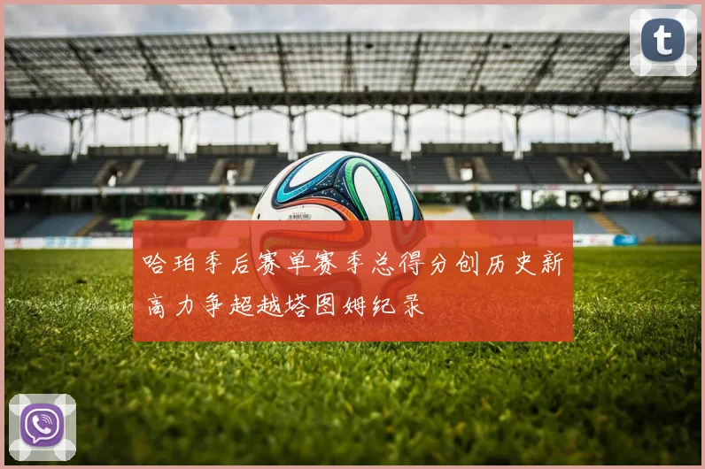 哈珀季后赛单赛季总得分创历史新高力争超越塔图姆纪录