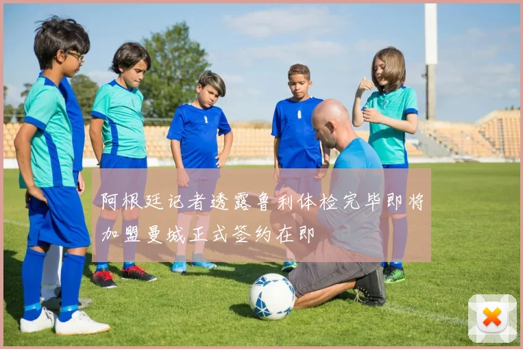 阿根廷记者透露鲁利体检完毕即将加盟曼城正式签约在即