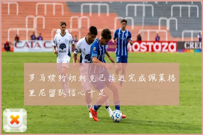 罗马续约切利克已接近完成佩莱格里尼留队信心十足