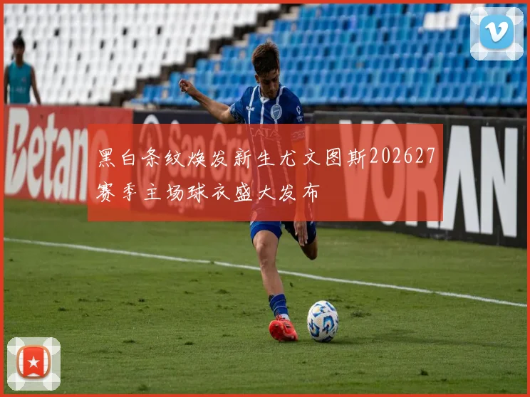 黑白条纹焕发新生尤文图斯202627赛季主场球衣盛大发布