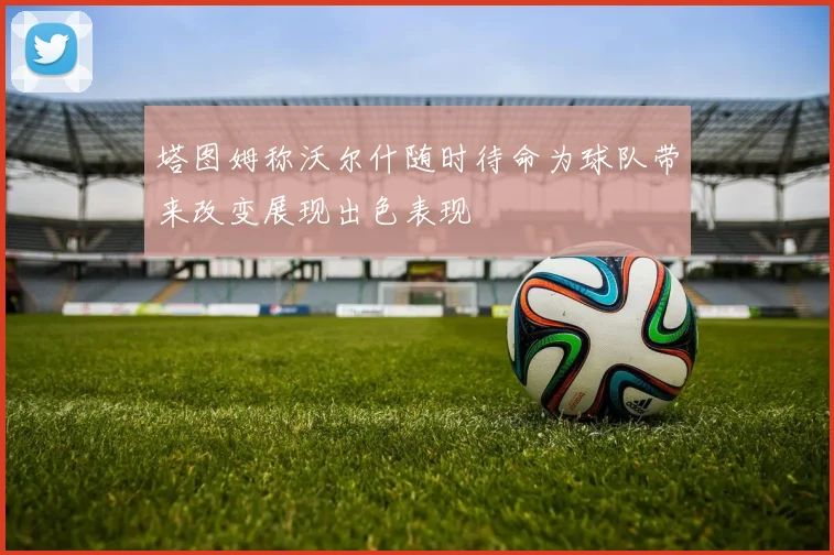 塔图姆称沃尔什随时待命为球队带来改变展现出色表现