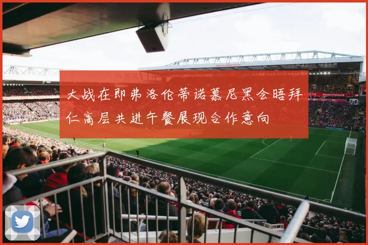 大战在即弗洛伦蒂诺慕尼黑会晤拜仁高层共进午餐展现合作意向