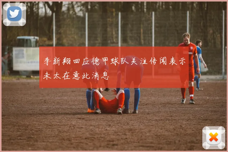李新翔回应德甲球队关注传闻表示未太在意此消息