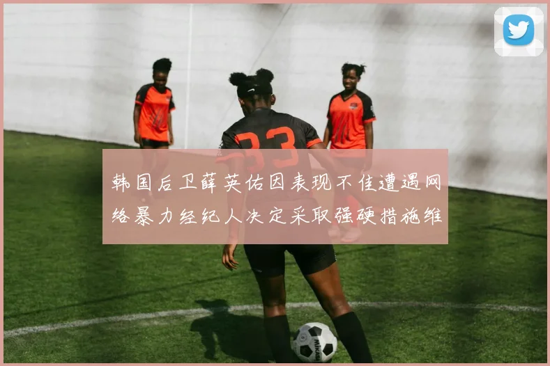 韩国后卫薛英佑因表现不佳遭遇网络暴力经纪人决定采取强硬措施维护权益