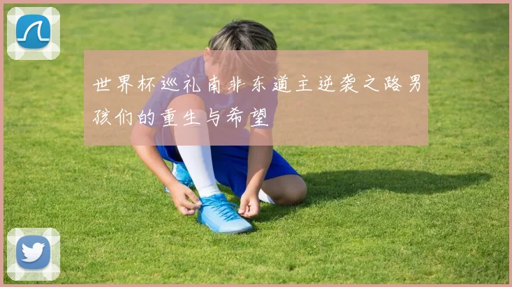 世界杯巡礼南非东道主逆袭之路男孩们的重生与希望