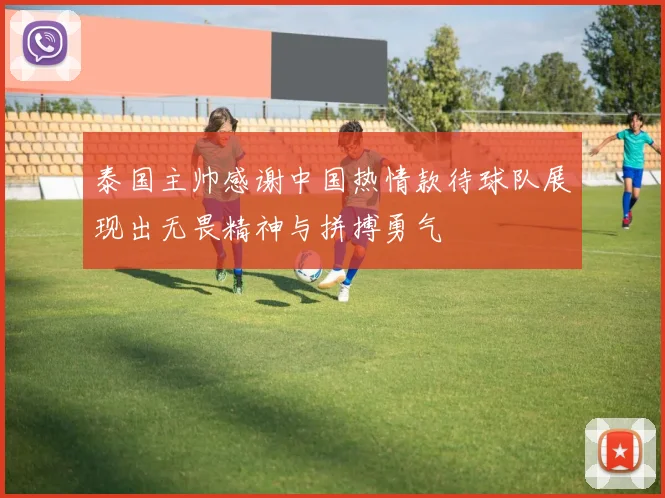 泰国主帅感谢中国热情款待球队展现出无畏精神与拼搏勇气