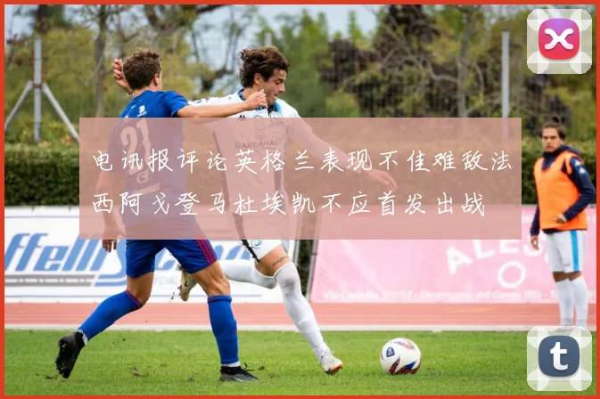 电讯报评论英格兰表现不佳难敌法西阿戈登马杜埃凯不应首发出战