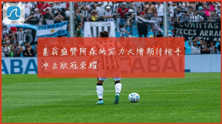 基翁盛赞阿森纳实力大增期待枪手冲击欧冠荣耀