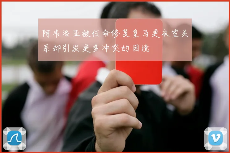 阿韦洛亚被任命修复皇马更衣室关系却引发更多冲突的困境