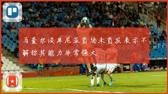 马奎尔谈库尼亚首场未首发表示不解称其能力非常强大