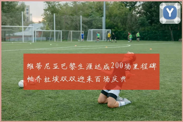 维蒂尼亚巴黎生涯达成200场里程碑帕乔杜埃双双迎来百场庆典