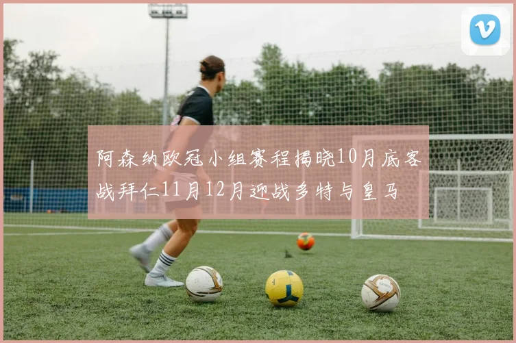 阿森纳欧冠小组赛程揭晓10月底客战拜仁11月12月迎战多特与皇马