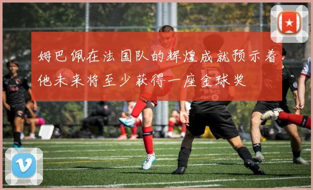 姆巴佩在法国队的辉煌成就预示着他未来将至少获得一座金球奖